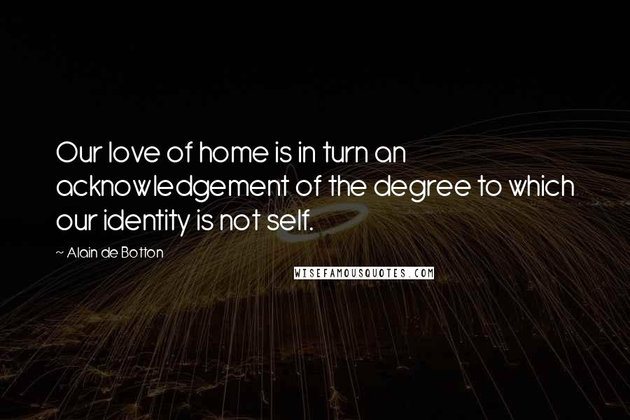 Alain De Botton Quotes: Our love of home is in turn an acknowledgement of the degree to which our identity is not self.