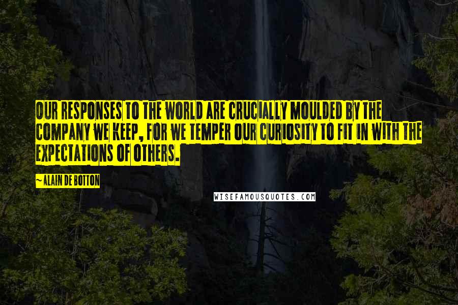 Alain De Botton Quotes: Our responses to the world are crucially moulded by the company we keep, for we temper our curiosity to fit in with the expectations of others.