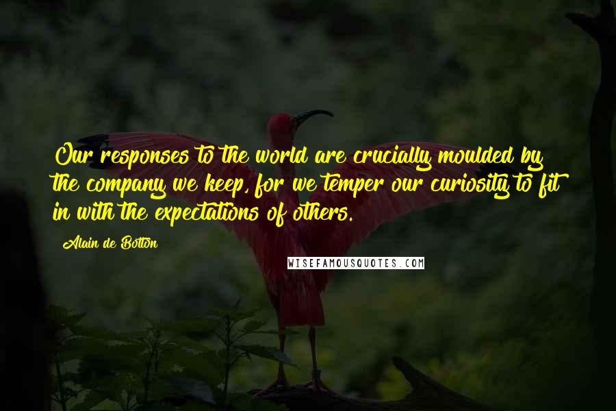 Alain De Botton Quotes: Our responses to the world are crucially moulded by the company we keep, for we temper our curiosity to fit in with the expectations of others.