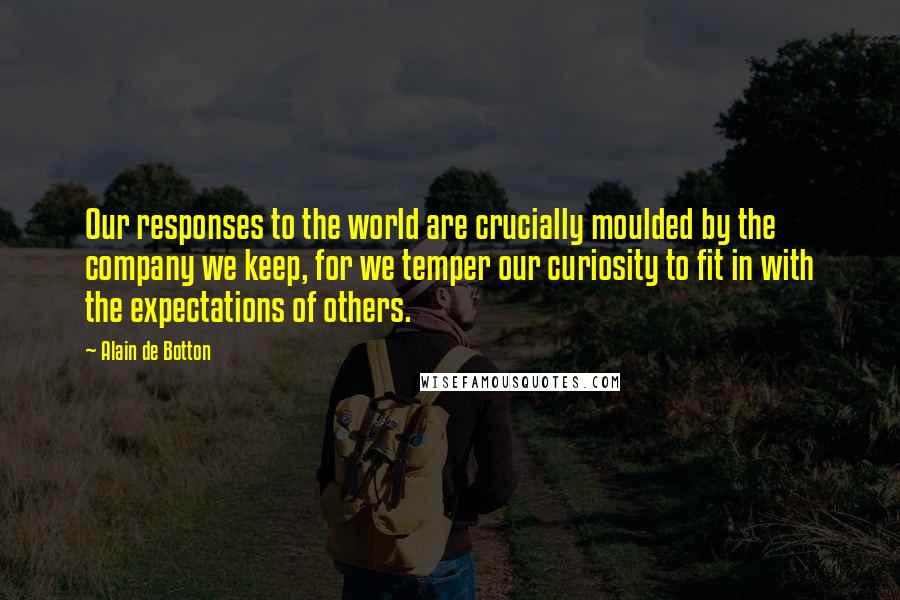 Alain De Botton Quotes: Our responses to the world are crucially moulded by the company we keep, for we temper our curiosity to fit in with the expectations of others.