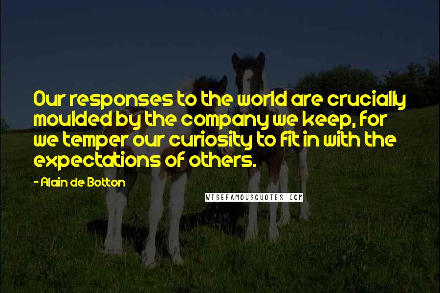 Alain De Botton Quotes: Our responses to the world are crucially moulded by the company we keep, for we temper our curiosity to fit in with the expectations of others.