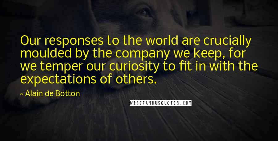 Alain De Botton Quotes: Our responses to the world are crucially moulded by the company we keep, for we temper our curiosity to fit in with the expectations of others.