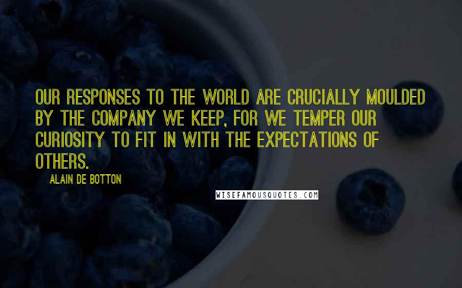 Alain De Botton Quotes: Our responses to the world are crucially moulded by the company we keep, for we temper our curiosity to fit in with the expectations of others.