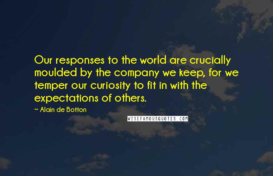 Alain De Botton Quotes: Our responses to the world are crucially moulded by the company we keep, for we temper our curiosity to fit in with the expectations of others.