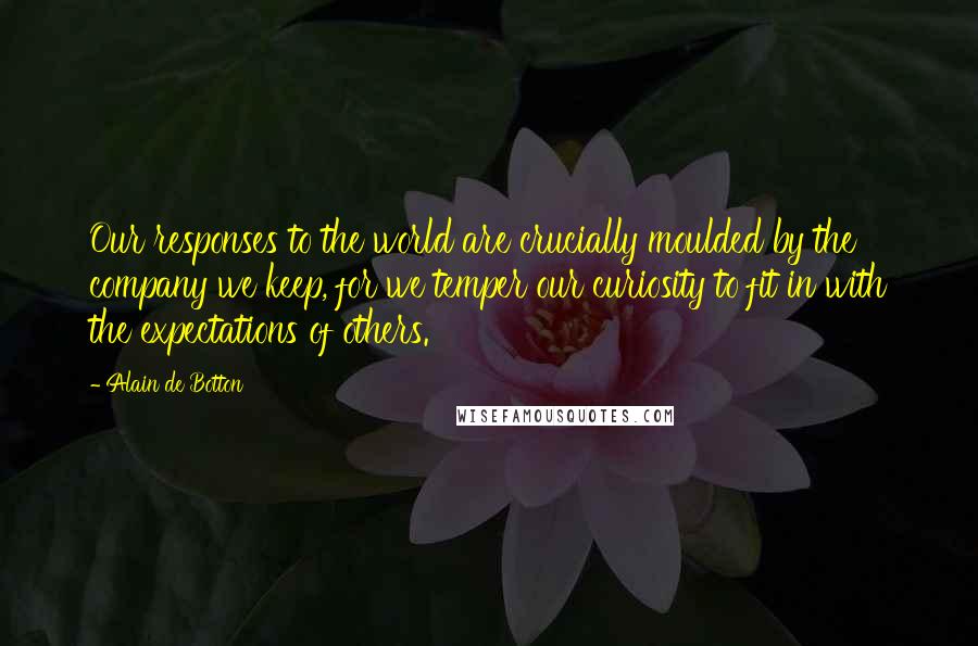 Alain De Botton Quotes: Our responses to the world are crucially moulded by the company we keep, for we temper our curiosity to fit in with the expectations of others.