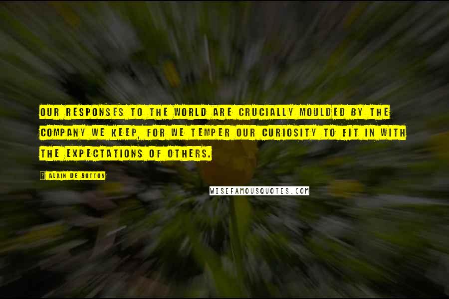 Alain De Botton Quotes: Our responses to the world are crucially moulded by the company we keep, for we temper our curiosity to fit in with the expectations of others.