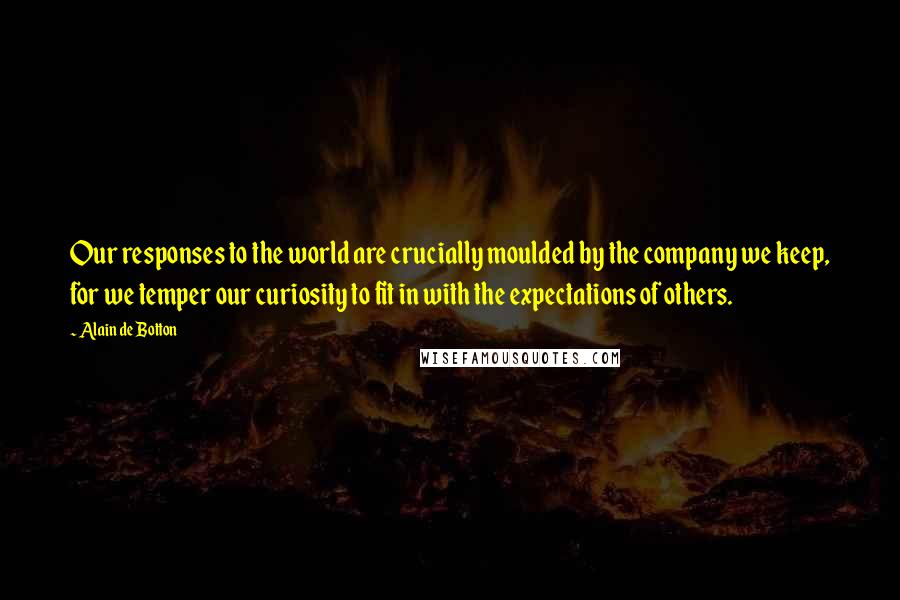 Alain De Botton Quotes: Our responses to the world are crucially moulded by the company we keep, for we temper our curiosity to fit in with the expectations of others.