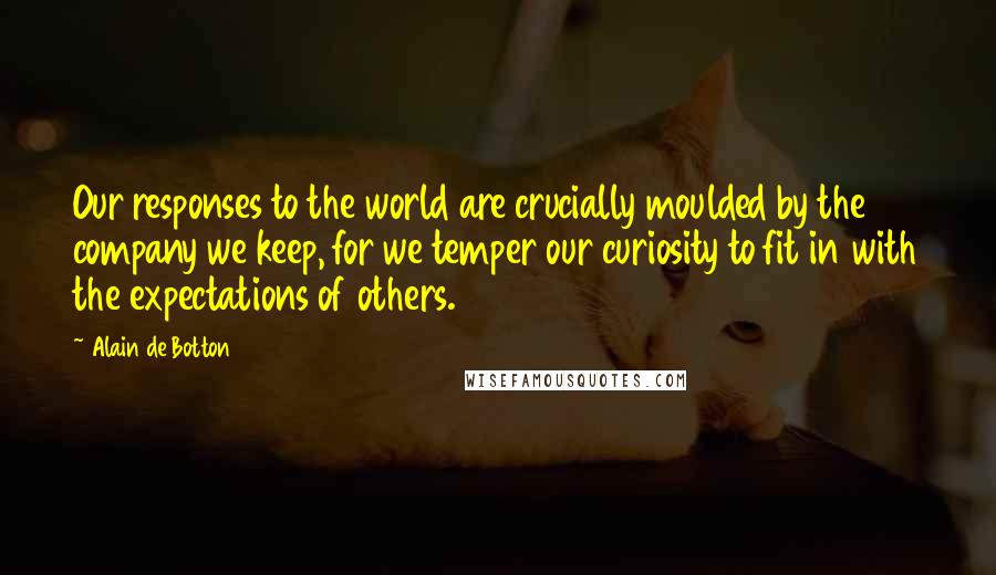 Alain De Botton Quotes: Our responses to the world are crucially moulded by the company we keep, for we temper our curiosity to fit in with the expectations of others.