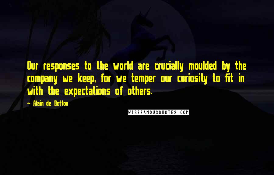 Alain De Botton Quotes: Our responses to the world are crucially moulded by the company we keep, for we temper our curiosity to fit in with the expectations of others.