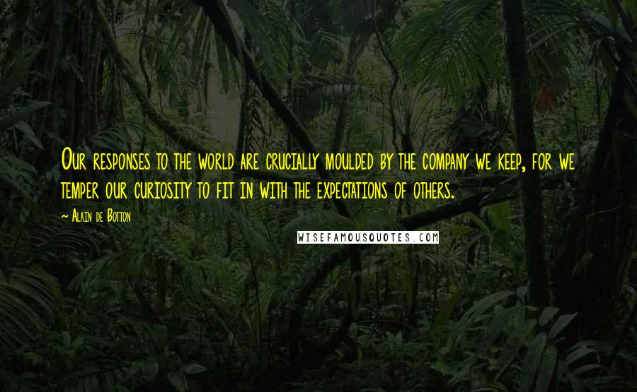 Alain De Botton Quotes: Our responses to the world are crucially moulded by the company we keep, for we temper our curiosity to fit in with the expectations of others.