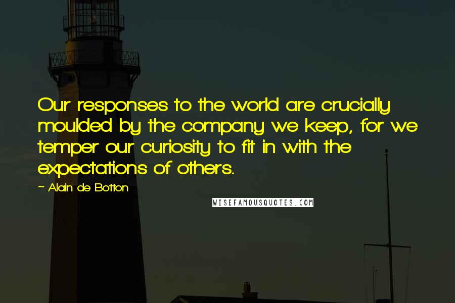 Alain De Botton Quotes: Our responses to the world are crucially moulded by the company we keep, for we temper our curiosity to fit in with the expectations of others.