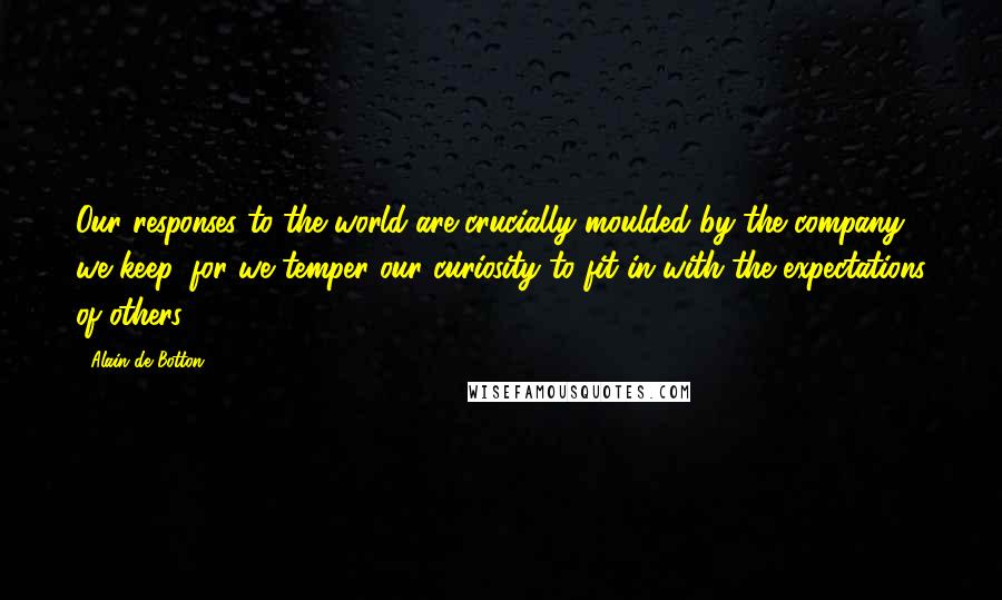 Alain De Botton Quotes: Our responses to the world are crucially moulded by the company we keep, for we temper our curiosity to fit in with the expectations of others.