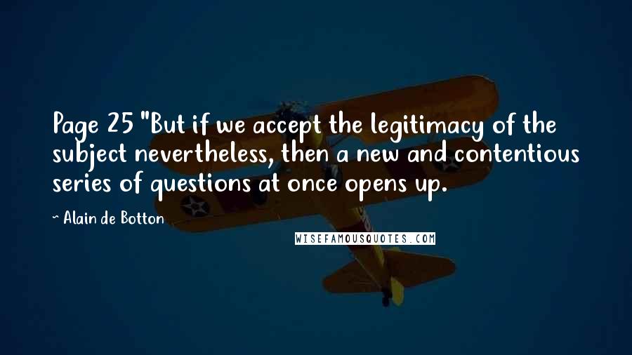 Alain De Botton Quotes: Page 25 "But if we accept the legitimacy of the subject nevertheless, then a new and contentious series of questions at once opens up.