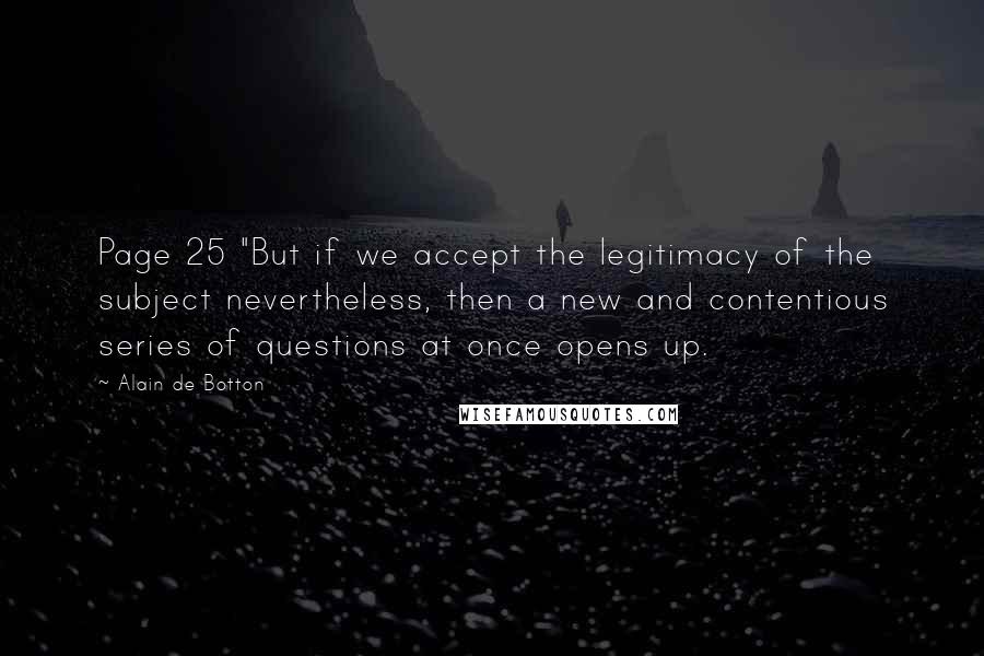 Alain De Botton Quotes: Page 25 "But if we accept the legitimacy of the subject nevertheless, then a new and contentious series of questions at once opens up.