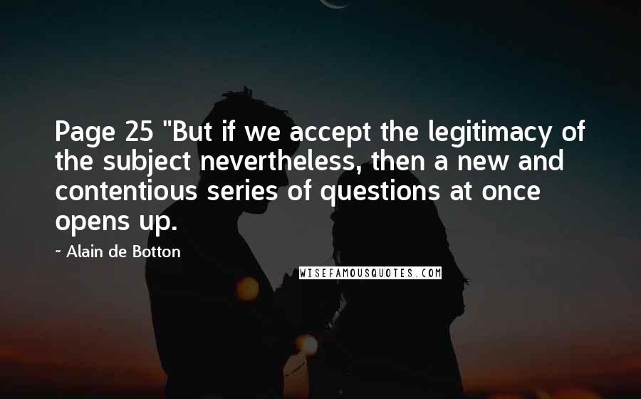 Alain De Botton Quotes: Page 25 "But if we accept the legitimacy of the subject nevertheless, then a new and contentious series of questions at once opens up.