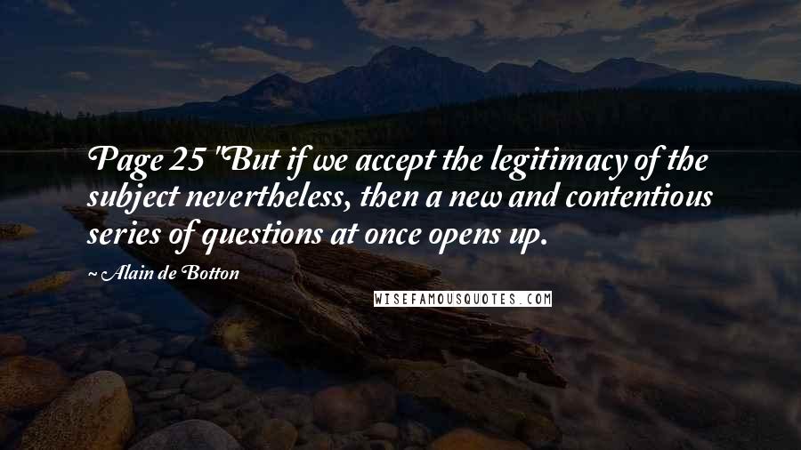 Alain De Botton Quotes: Page 25 "But if we accept the legitimacy of the subject nevertheless, then a new and contentious series of questions at once opens up.