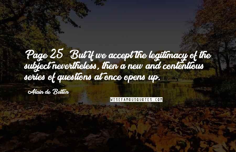 Alain De Botton Quotes: Page 25 "But if we accept the legitimacy of the subject nevertheless, then a new and contentious series of questions at once opens up.