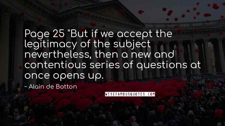 Alain De Botton Quotes: Page 25 "But if we accept the legitimacy of the subject nevertheless, then a new and contentious series of questions at once opens up.