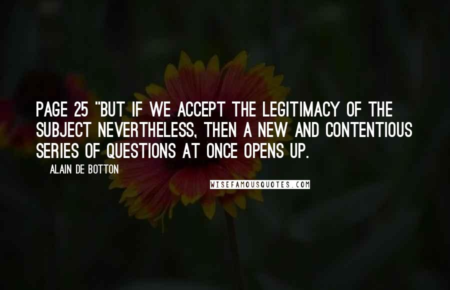 Alain De Botton Quotes: Page 25 "But if we accept the legitimacy of the subject nevertheless, then a new and contentious series of questions at once opens up.