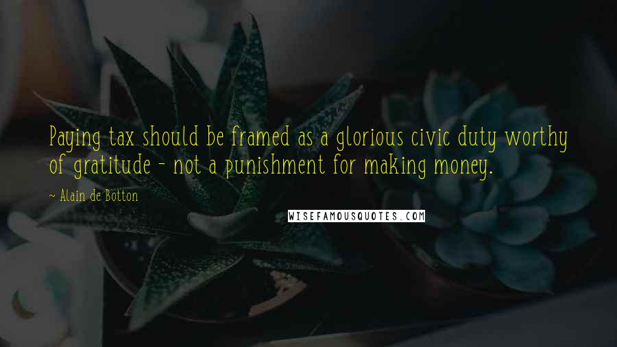 Alain De Botton Quotes: Paying tax should be framed as a glorious civic duty worthy of gratitude - not a punishment for making money.