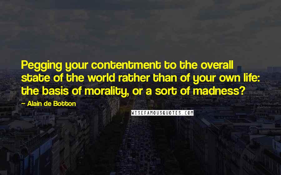 Alain De Botton Quotes: Pegging your contentment to the overall state of the world rather than of your own life: the basis of morality, or a sort of madness?