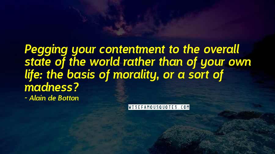 Alain De Botton Quotes: Pegging your contentment to the overall state of the world rather than of your own life: the basis of morality, or a sort of madness?