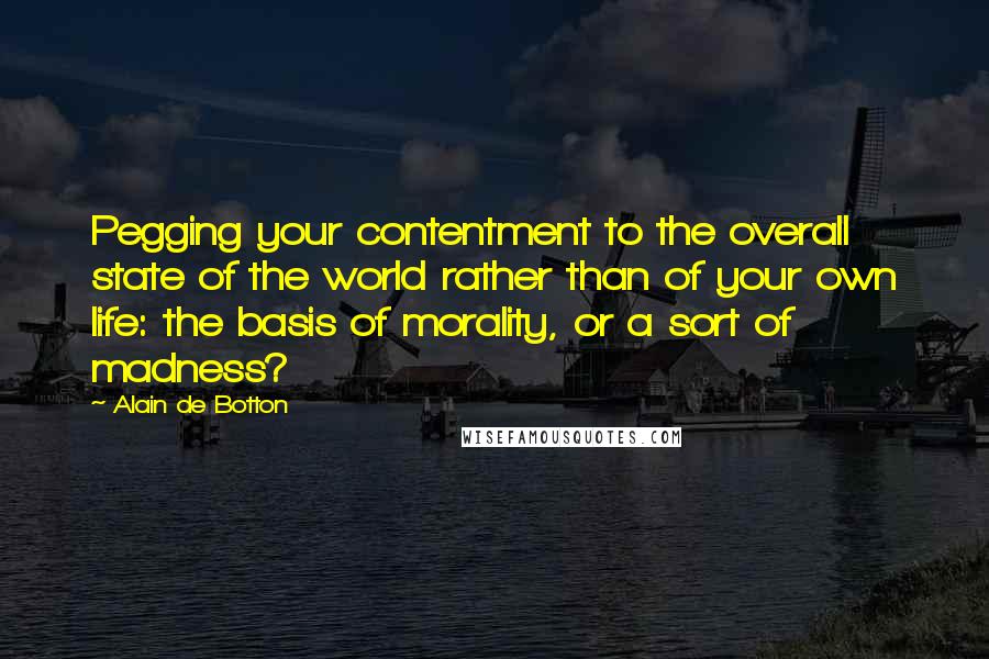 Alain De Botton Quotes: Pegging your contentment to the overall state of the world rather than of your own life: the basis of morality, or a sort of madness?