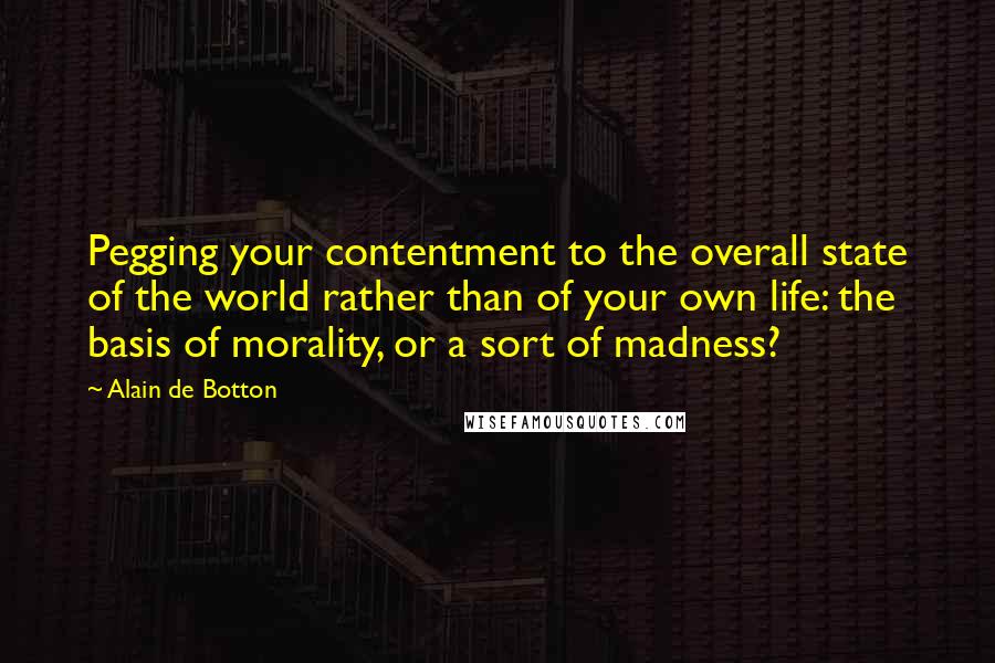 Alain De Botton Quotes: Pegging your contentment to the overall state of the world rather than of your own life: the basis of morality, or a sort of madness?