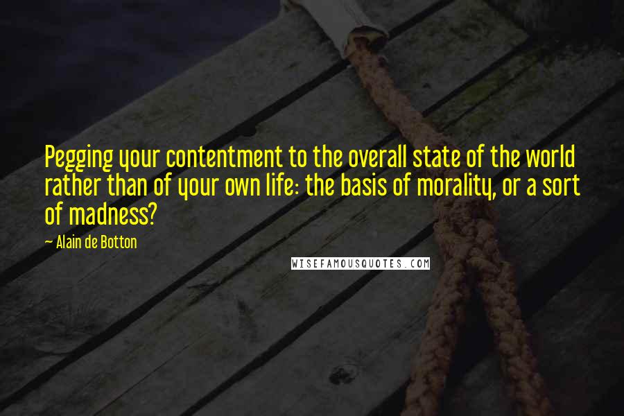 Alain De Botton Quotes: Pegging your contentment to the overall state of the world rather than of your own life: the basis of morality, or a sort of madness?