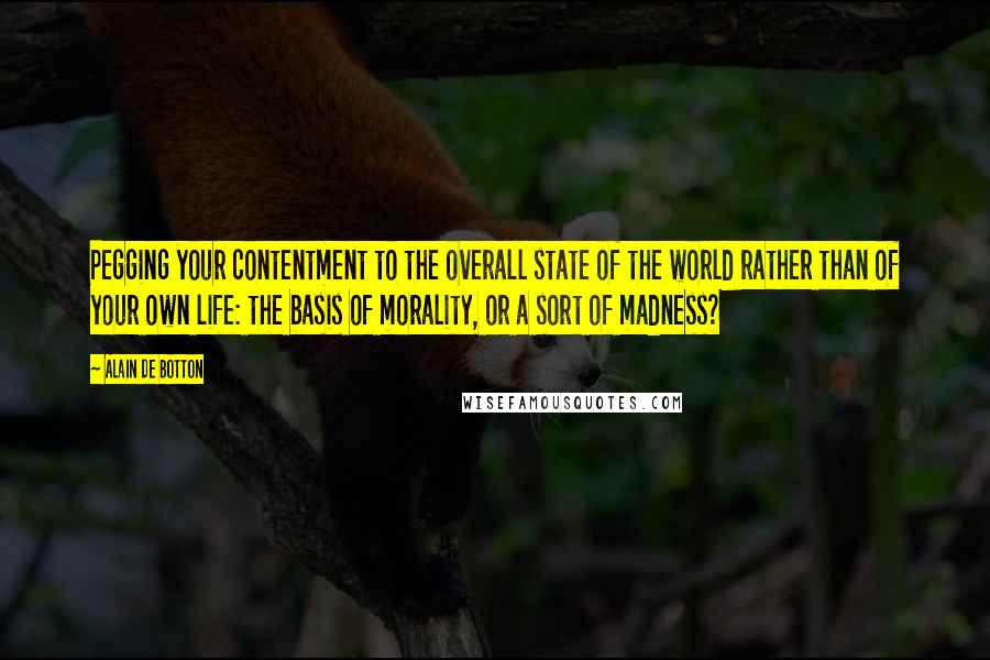 Alain De Botton Quotes: Pegging your contentment to the overall state of the world rather than of your own life: the basis of morality, or a sort of madness?