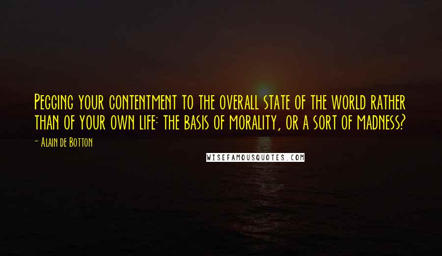 Alain De Botton Quotes: Pegging your contentment to the overall state of the world rather than of your own life: the basis of morality, or a sort of madness?