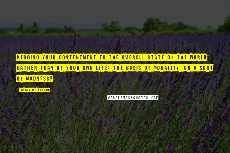 Alain De Botton Quotes: Pegging your contentment to the overall state of the world rather than of your own life: the basis of morality, or a sort of madness?
