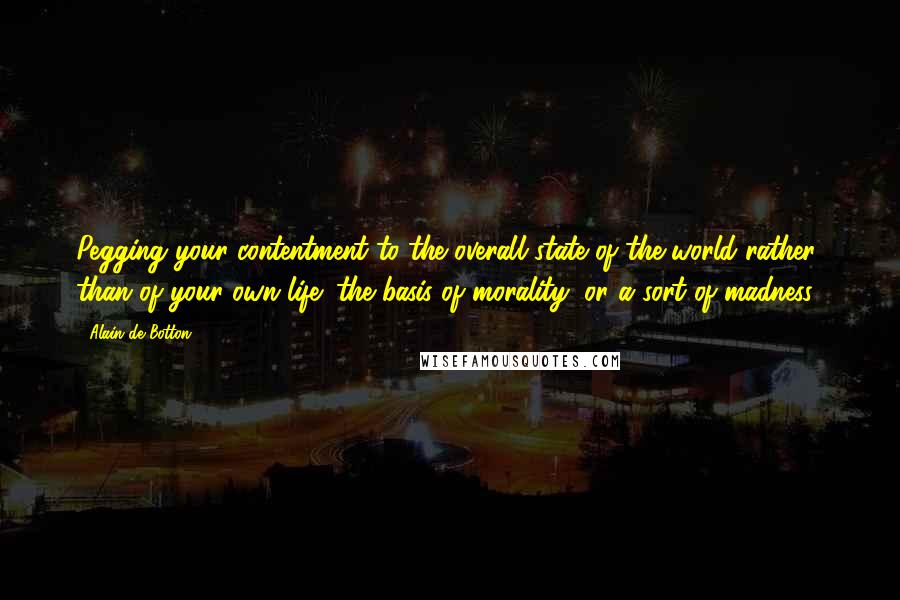 Alain De Botton Quotes: Pegging your contentment to the overall state of the world rather than of your own life: the basis of morality, or a sort of madness?