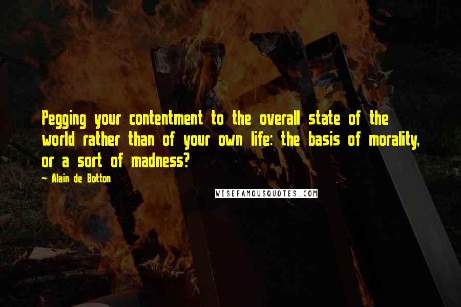 Alain De Botton Quotes: Pegging your contentment to the overall state of the world rather than of your own life: the basis of morality, or a sort of madness?