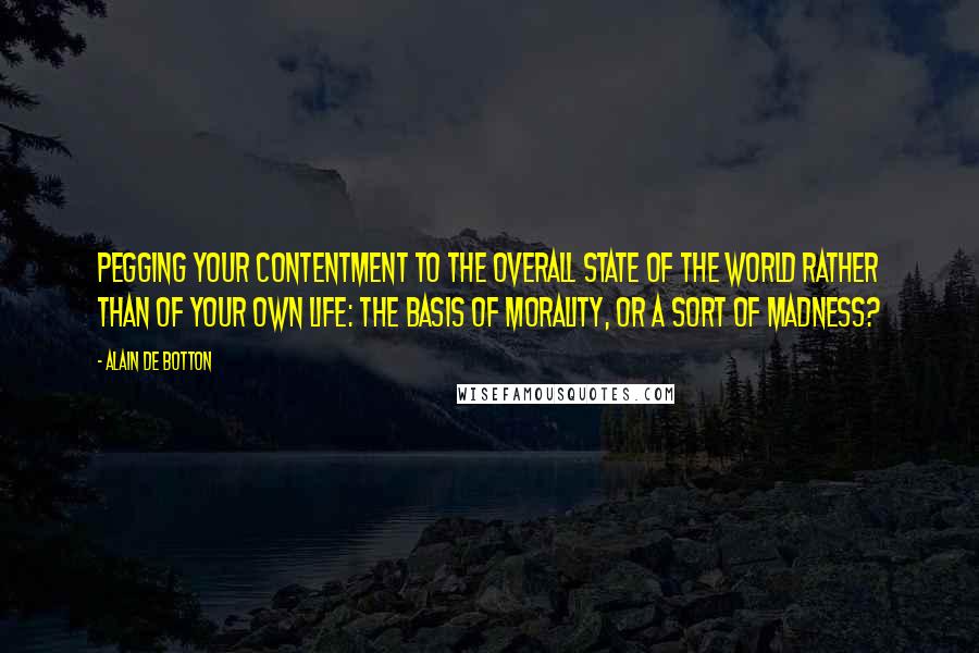 Alain De Botton Quotes: Pegging your contentment to the overall state of the world rather than of your own life: the basis of morality, or a sort of madness?