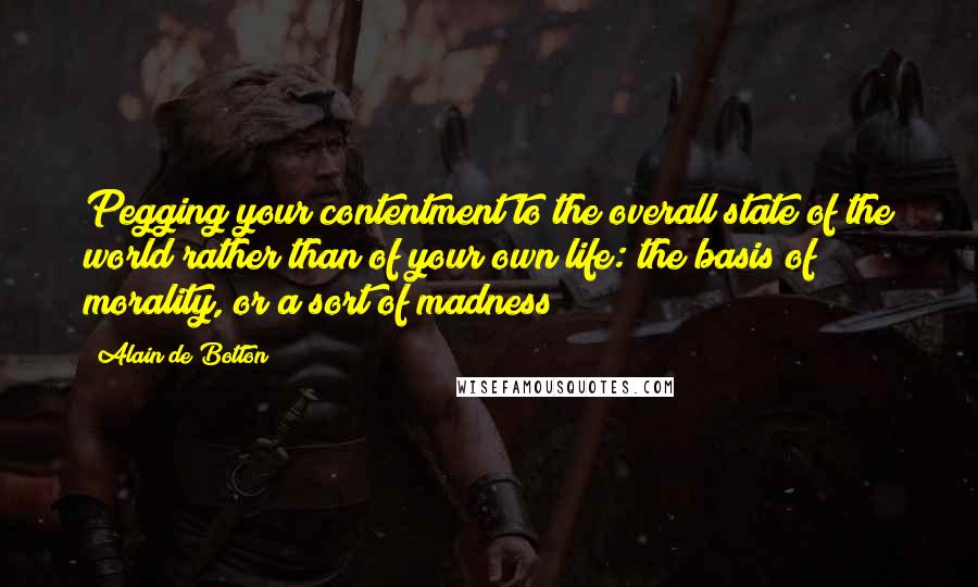 Alain De Botton Quotes: Pegging your contentment to the overall state of the world rather than of your own life: the basis of morality, or a sort of madness?