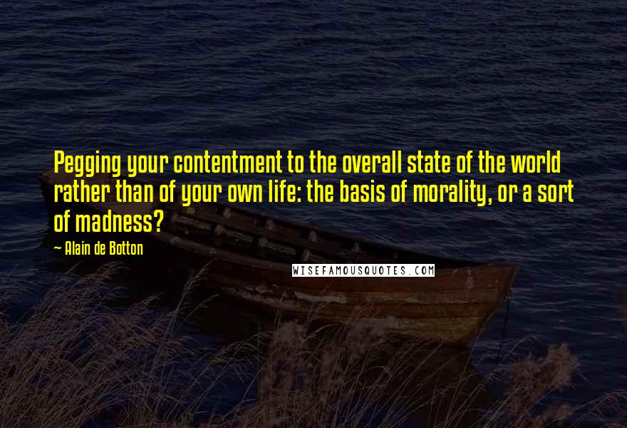 Alain De Botton Quotes: Pegging your contentment to the overall state of the world rather than of your own life: the basis of morality, or a sort of madness?