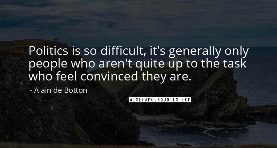 Alain De Botton Quotes: Politics is so difficult, it's generally only people who aren't quite up to the task who feel convinced they are.