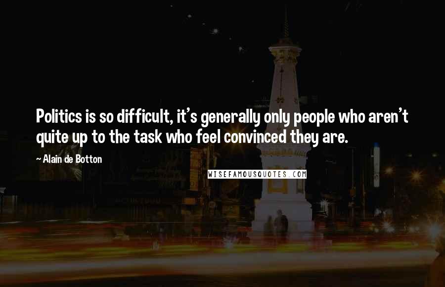 Alain De Botton Quotes: Politics is so difficult, it's generally only people who aren't quite up to the task who feel convinced they are.