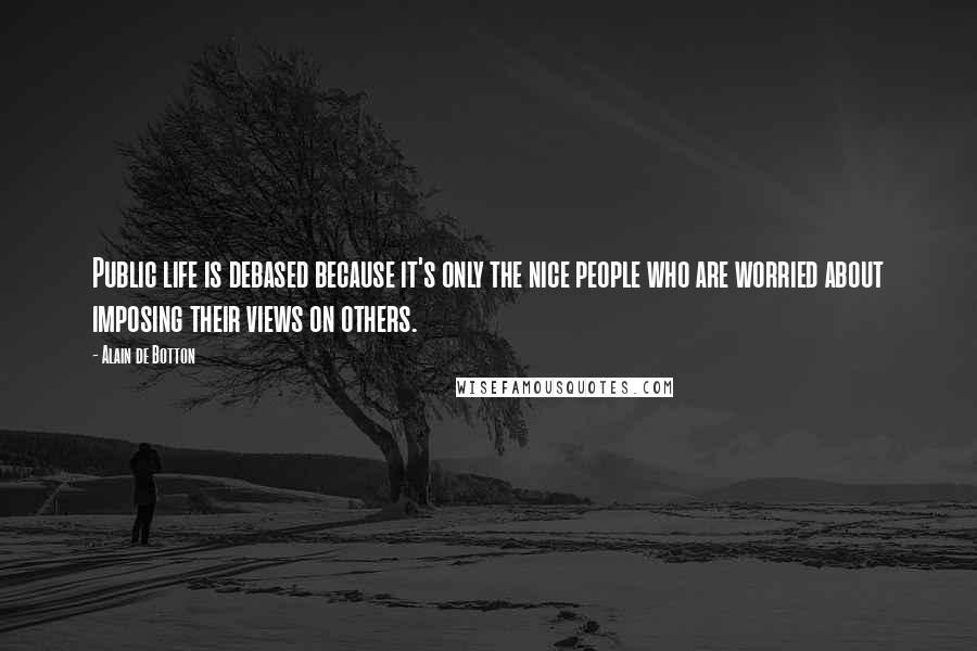 Alain De Botton Quotes: Public life is debased because it's only the nice people who are worried about imposing their views on others.