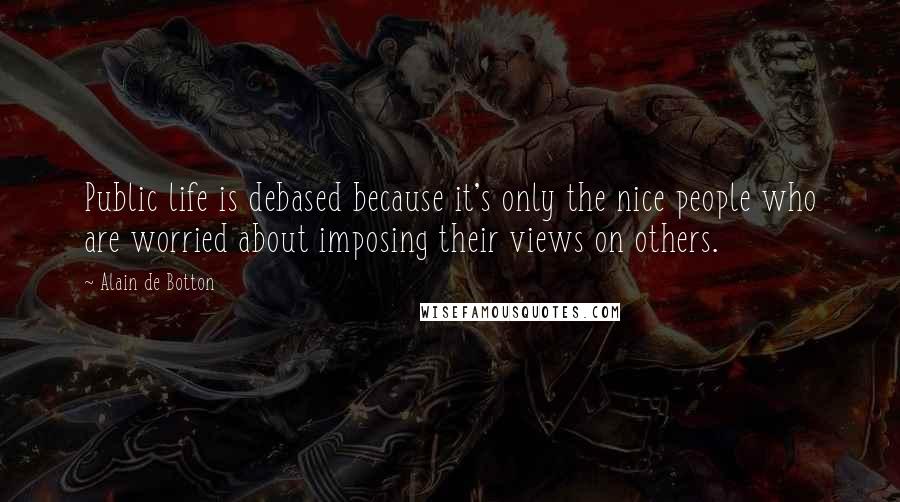 Alain De Botton Quotes: Public life is debased because it's only the nice people who are worried about imposing their views on others.
