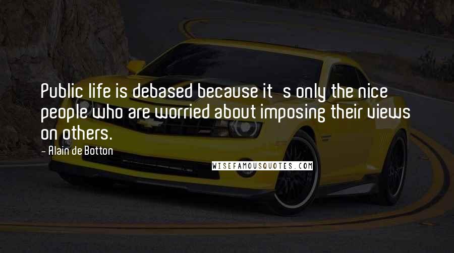 Alain De Botton Quotes: Public life is debased because it's only the nice people who are worried about imposing their views on others.