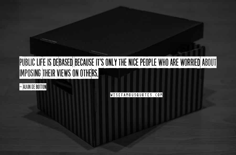 Alain De Botton Quotes: Public life is debased because it's only the nice people who are worried about imposing their views on others.