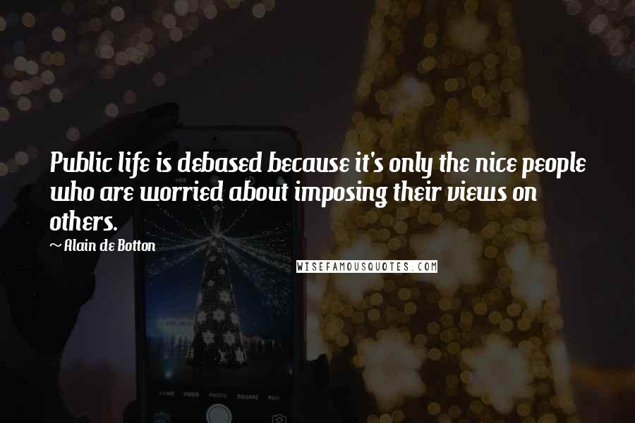 Alain De Botton Quotes: Public life is debased because it's only the nice people who are worried about imposing their views on others.