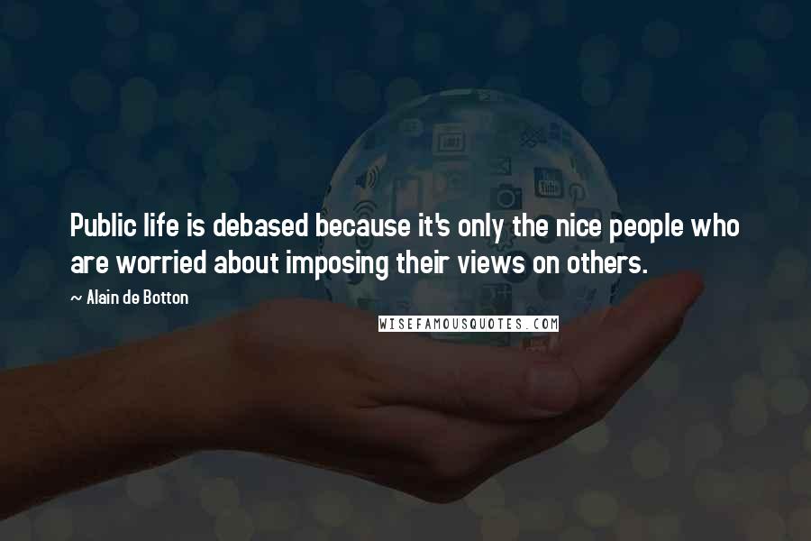 Alain De Botton Quotes: Public life is debased because it's only the nice people who are worried about imposing their views on others.