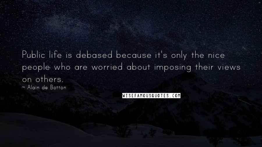 Alain De Botton Quotes: Public life is debased because it's only the nice people who are worried about imposing their views on others.