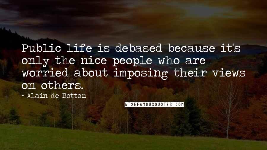 Alain De Botton Quotes: Public life is debased because it's only the nice people who are worried about imposing their views on others.