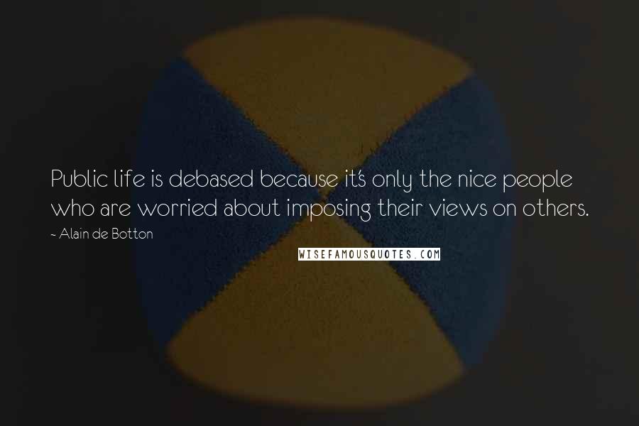 Alain De Botton Quotes: Public life is debased because it's only the nice people who are worried about imposing their views on others.