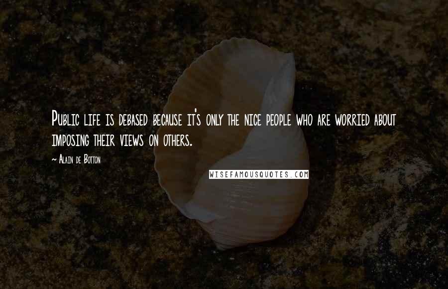 Alain De Botton Quotes: Public life is debased because it's only the nice people who are worried about imposing their views on others.