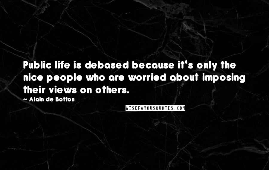 Alain De Botton Quotes: Public life is debased because it's only the nice people who are worried about imposing their views on others.